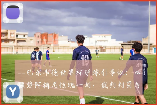 __巴尔韦德世界杯铲球引争议:回顾楚阿梅尼惊魂一刻,裁判判罚与后续影响深度解析__