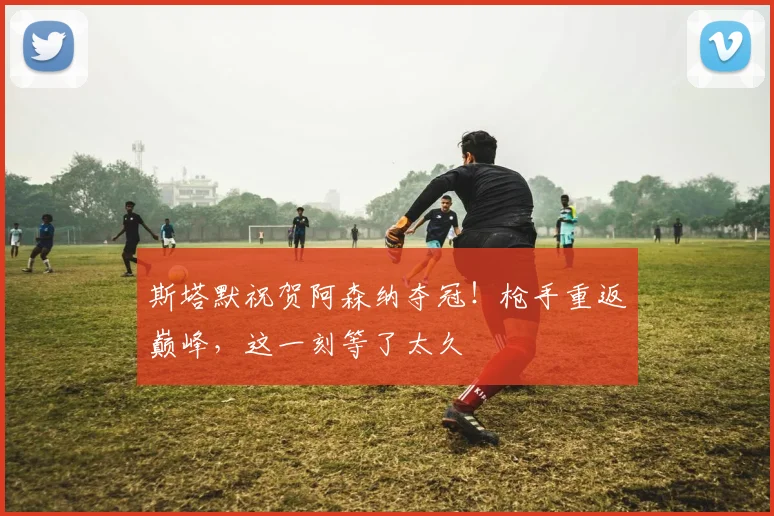 斯塔默祝贺阿森纳夺冠！枪手重返巅峰，这一刻等了太久