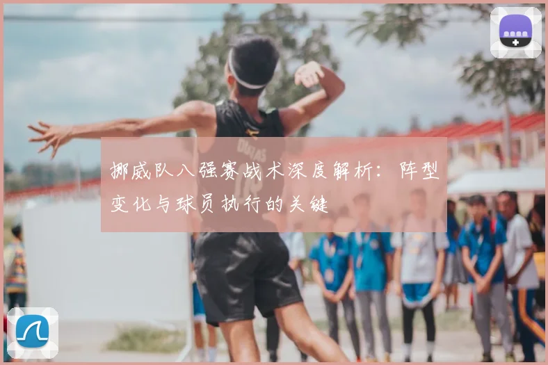 挪威队八强赛战术深度解析：阵型变化与球员执行的关键