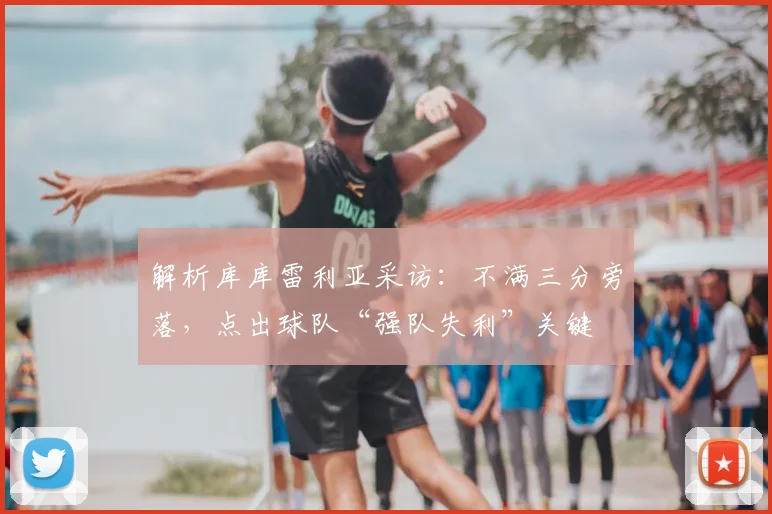 解析库库雷利亚采访:不满三分旁落,点出球队“强队失利”关键